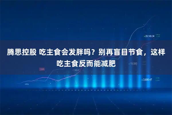 腾思控股 吃主食会发胖吗？别再盲目节食，这样吃主食反而能减肥